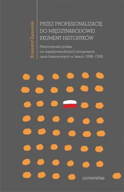 Przez profesjonalizację do międzynarodowej ekumeny historyków Historiografia polska na międzynarodowych kongresach nauk historycznych w latach 1898–1938 - Krzysztof Zamorski