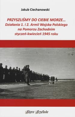 Przyszliśmy do Ciebie morze Działania 1. i 2. Armii Wojska Polskiego na Pomorzu Zachodnim styczeń-kwiecień 1945 roku - Ciechanowski Jakub
