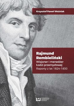 Rajmund Rembieliński Wizjoner i menedżer Łodzi przemysłowej. Raporty z lat 1824-1830 - Woźniak Krzysztof Paweł
