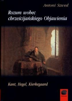 Rozum wobec chrześcijańskiego Objawienia Kant, Hegel, Kierkegaard - Antoni Szwed