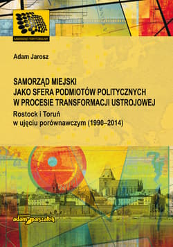 Samorząd miejski jako sfera podmiotów politycznych w procesie transformacji ustrojowej Rostock i Toruń w ujęciu porównawczym (1990-2014) - Adam Jarosz