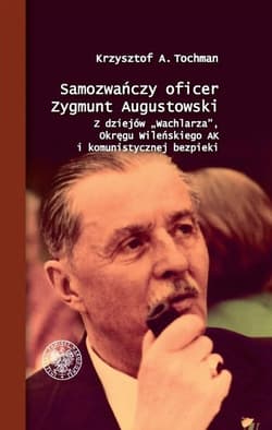 Samozwańczy oficer Zygmunt Augustowski Z dziejów „Wachlarza”, Okręgu Wileńskiego AK i komunistycznej bezpieki - Tochman Krzysztof A.