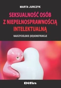Seksualność osób z niepełnosprawnością intelektualną Nauczycielskie (de)konstrukcje - Jurczyk Marta