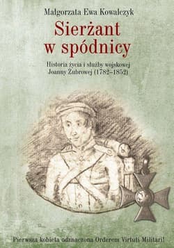 Sierżant w spódnicy Historia życia i służby wojskowej Joanny Żubrowej (1782–1852) - Kowalczyk Małgorzata Ewa