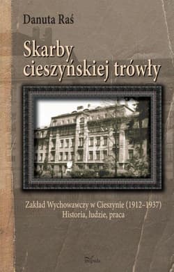 Skarby cieszyńskiej trówły Zakład Wychowawczy w Cieszynie (1912–1937) Historia, ludzie, praca - Danuta Raś