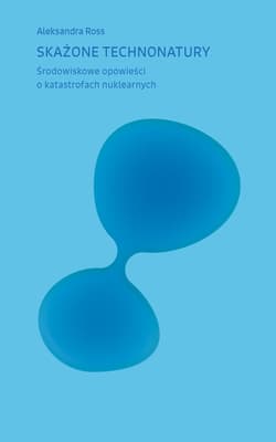 Skażone technonatury. Środowiskowe opowieści o katastrofach nuklearnych - Aleksandra Ross