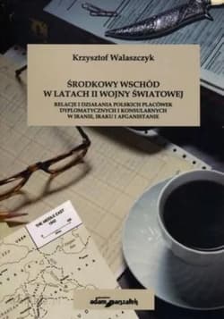 Środkowy Wschód w latach II Wojny światowej Relacje i działania polskich placówek dyplomatycznych i konsularnych w Iranie, Iraku i Afganistanie - Krzysztof Walaszczyk