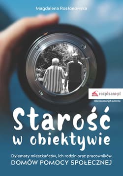 Starość w obiektywie Dylematy mieszkańców, ich rodzin oraz pracowników Domów Pomocy Spolecznej - Magdalena Rosłonowska