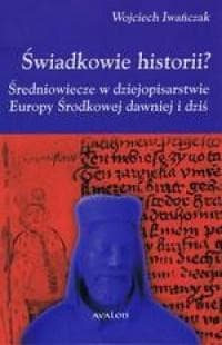 Świadkowie historii? Średniowiecze w dziejopisarstwie Europy Środkowej dawniej i dziś - Wojciech Iwańczak