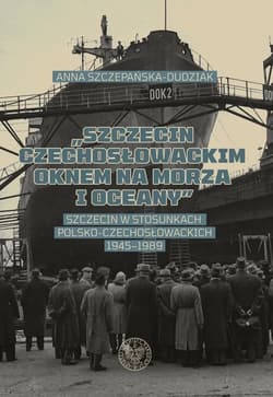 Szczecin czechosłowackim oknem na morza i oceany Szczecin w stosunkach polsko-czechosłowackich 1945–1989 - Szczepańska- Dudziak Anna