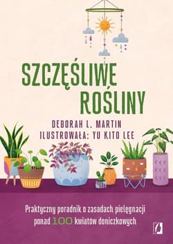 Szczęśliwe rośliny Praktyczny poradnik o zasadach pielęgnacji ponad 100 kwiatów doniczkowych - Martin Deborah L.