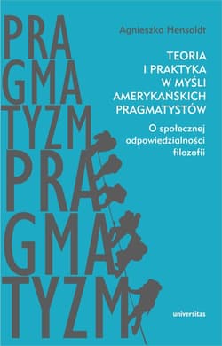 Teoria i praktyka w myśli amerykańskich pragmatystów O społecznej odpowiedzialności filozofii - Agnieszka Hensoldt