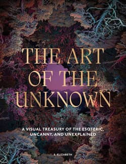 The Art of the Unknown. A Visual Treasury of the Esoteric, Uncanny and Unexplained