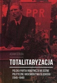 Totalitaryzacja Polska Partia Robotnicza na scenie politycznej województwa śląskiego (1945–1948) - Aadam Dziuba