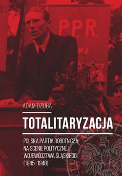 Totalitaryzacja Polska Partia Robotnicza na scenie politycznej województwa śląskiego (1945–1948) - Aadam Dziuba