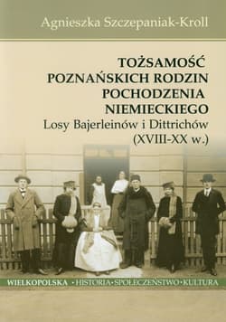 Tożsamość poznańskich rodzin pochodzenia niemieckiego Losy Bajerleinów i Dittrichów XVIII-XX w. - Agnieszka Szczepaniak-Kroll