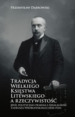 Tradycja Wielkiego Księstwa Litewskiego a rzeczywistość Myśl polityczno-prawna i działalność Tadeusza Wróblewskiego (1858-1925) - Dąbrowski Przemysław