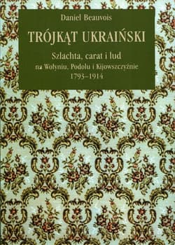 Trójkąt ukraiński Szlachta, carat i lud na Wołyniu, Podolu i Kijowszczyźnie 1793-1914 - Daniel Beauvois