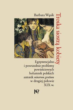 Troska siostrą kobiety. Egzystencjalne i powszednie problemy powieściowych bohaterek polskich pisarek minorum gentium w drugiej połowie XIX w. - Barbara Wąsik