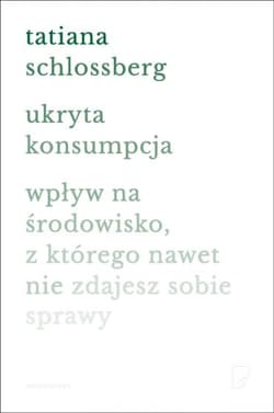 Ukryta konsumpcja. Wpływ na środowisko, z którego nawet nie zdajesz sobie sprawy - Tatiana Schlossberg
