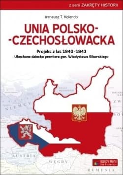 Unia polsko-czechosłowacka Projekt z lat 1940–1943. Ukochane dziecko premiera gen. Władysława Sikorskiego - Kolendo Ireneusz T.