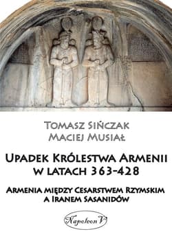 Upadek Królestwa Armenii w latach 363-428 Armienia między Cesarstwem Rzymskim, a Iranem Sasanidów - Maciej Musiał, Tomasz Sińczak