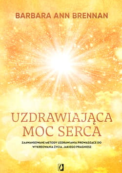 Uzdrawiająca moc serca. Moja osobista podróż i zaawansowane metody uzdrawiania, prowadzące do wykreowania życia, jakiego pragniesz