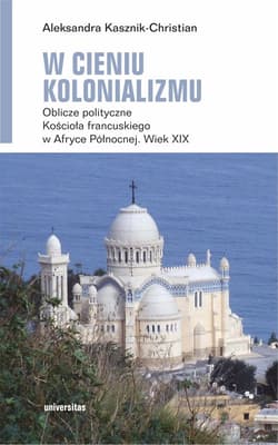 W cieniu kolonializmu. Oblicze polityczne Kościoła francuskiego w Afryce Północnej. Wiek XIX - Kasznik-Christian Aleksandra
