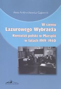 W cieniu Lazurowego Wybrzeża Konsulat polski w Marsylii w latach 1919-1940 - Anna Ambrochowicz-Gajownik