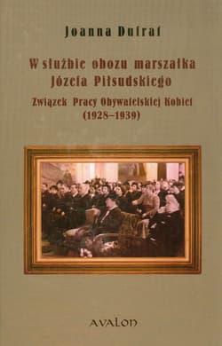 W służbie obozu marszałka Józefa Piłsudskiego Związek Pracy Obywatelskiej Kobiet 1928-1939 - Dufrat Joanna