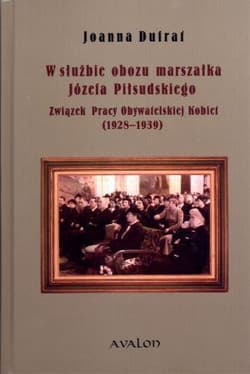 W służbie obozu marszałka Józefa Piłsudskiego Związek Pracy Obywatelskiej Kobiet 1928-1939 - Dufrat Joanna