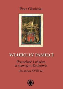 Wehikuły pamięci Przeszłość i władza w dawnym Krakowie (do końca XVIII w.) - Piotr Okniński