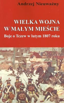 Wielka wojna w małym mieście Boje o Tczew w lutym 1807 roku - Andrzej Nieuważny