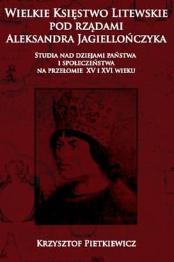 Wielkie ksie?stwo litewskie pod rza?dami Aleksandra Jagiellon´czyka Studia nad dziejami pan´stwa i społeczen´stwa na przelomie XV i XVI wieku - Krzysztof Pietkiewicz