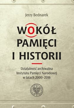 Wokół pamięci i historii. Działalność archiwalna Instytutu Pamięci Narodowej w latach 2000-2016 - Bednarek Jerzy