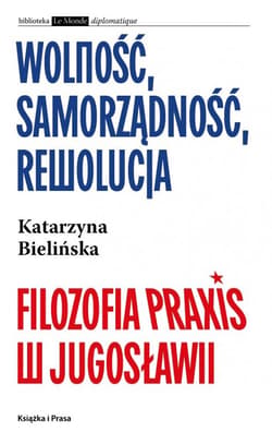 Wolność, samorządność, rewolucja. Filozofia Praxis w Jugosławii - Katarzyna Bielińska