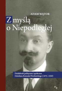 Z myślą o Niepodległej Działalność polityczna i społeczna Zdzisława Konrada Próchnickiego (1875-193 - Adam Wątor