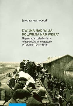 Z Wilna nad Wilią do Wilna nad Wisłą Ekspatriacja i osiedlenie się mieszkańców Wileńszczyzny w Toruniu (1944–1948) - Jarosław Krasnodębski