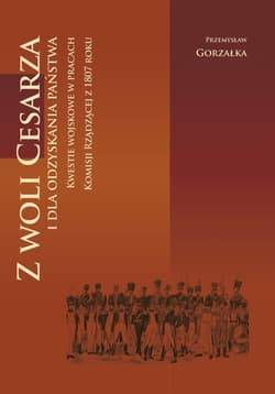 Z woli Cesarza i dla odzyskania państwa Kwestie wojskowe w pracach Komisji Rządzącej z 1807 roku - Przemysław Gorzałka