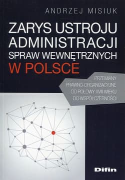 Zarys ustroju administracji spraw wewnętrznych w Polsce Przemiany prawno-organizacyjne od połowy XVIII wieku do współczesności - Andrzej Misiuk