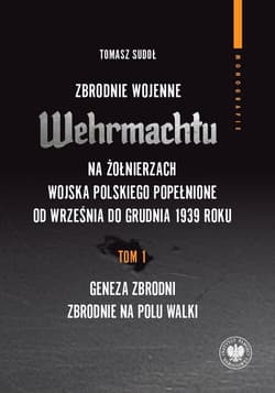 Zbrodnie wojenne Wehrmachtu na żołnierzach Wojska Polskiego popełnione od września do grudnia 1939 r tom 1: Geneza zbrodni. Zbrodnie na polu walki - Sudoł Tomasz
