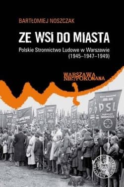 Ze wsi do miasta. Polskie Stronnictwo Ludowe w Warszawie 1945-1947-1949 - Noszczak Bartłomiej