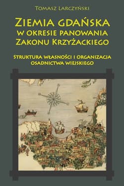 Ziemia gdańska w okresie panowania Zakonu Krzyżackiego Struktura własności i organizacja osadnictwa wiejskiego - Tomasz Larczyński