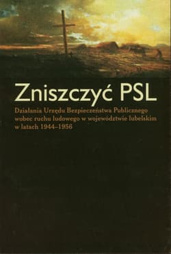 Zniszczyć PSL Działania Urzędu Bezpieczeństwa Publicznego wobec ruchu ludowego w województwie lubelskim w latach 1944-1956