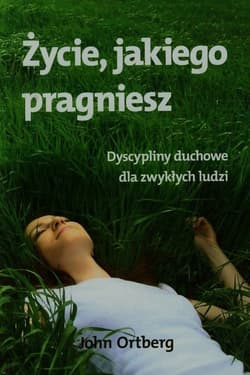 Życie jakiego pragniesz Dyscypliny duchowe dla zwykłych ludzi - John Ortberg